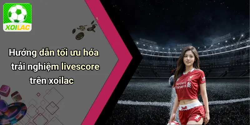 Hướng dẫn tối ưu hóa trải nghiệm livescore trên xoilac