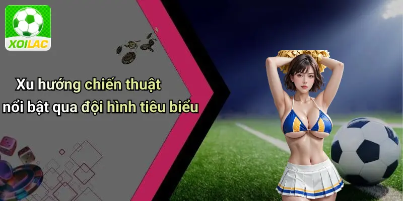 Xu hướng chiến thuật nổi bật qua đội hình tiêu biểu